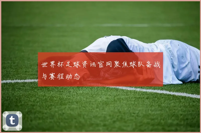 世界杯足球资讯官网聚焦球队备战与赛程动态