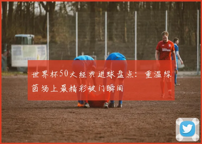 世界杯50大经典进球盘点：重温绿茵场上最精彩破门瞬间