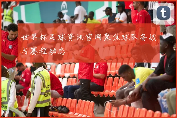 世界杯足球资讯官网聚焦球队备战与赛程动态