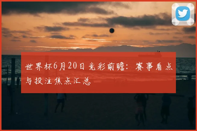 世界杯6月20日竞彩前瞻：赛事看点与投注焦点汇总